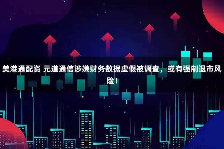 美港通配资 元道通信涉嫌财务数据虚假被调查，或有强制退市风险！