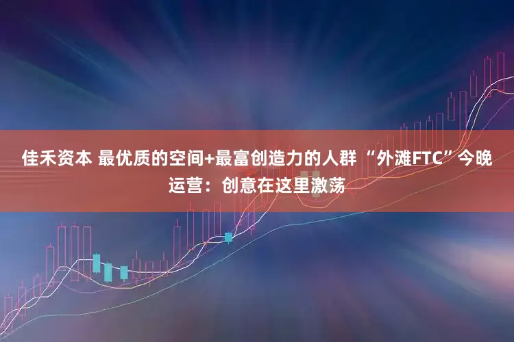 佳禾资本 最优质的空间+最富创造力的人群 “外滩FTC”今晚运营：创意在这里激荡