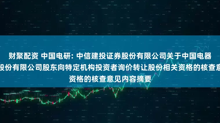 财聚配资 中国电研: 中信建投证券股份有限公司关于中国电器科学研究院股份有限公司股东向特定机构投资者询价转让股份相关资格的核查意见内容摘要