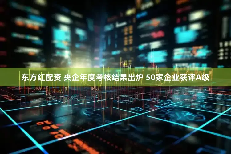 东方红配资 央企年度考核结果出炉 50家企业获评A级