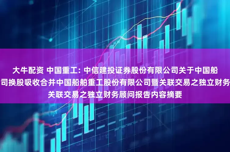 大牛配资 中国重工: 中信建投证券股份有限公司关于中国船舶工业股份有限公司换股吸收合并中国船舶重工股份有限公司暨关联交易之独立财务顾问报告内容摘要