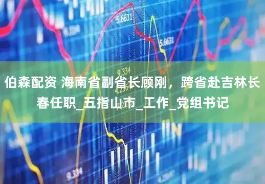 伯森配资 海南省副省长顾刚，跨省赴吉林长春任职_五指山市_工作_党组书记