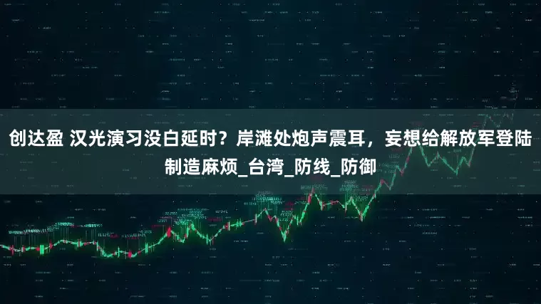 创达盈 汉光演习没白延时？岸滩处炮声震耳，妄想给解放军登陆制造麻烦_台湾_防线_防御