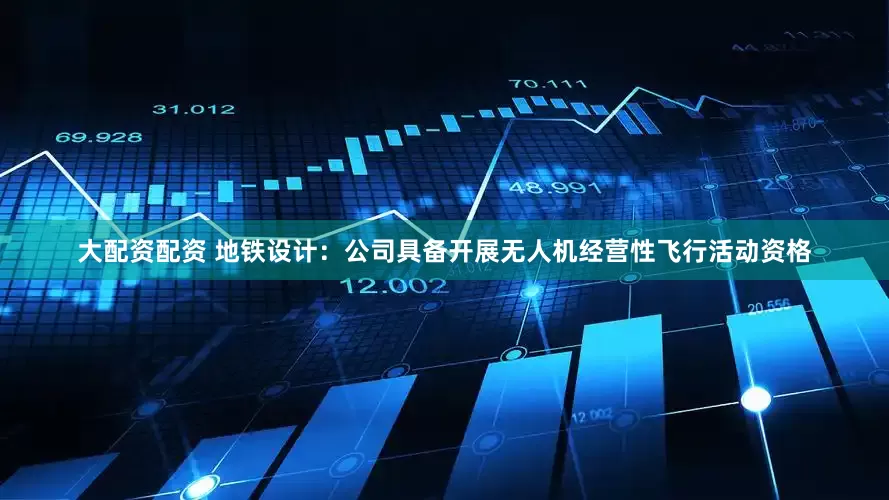 大配资配资 地铁设计：公司具备开展无人机经营性飞行活动资格