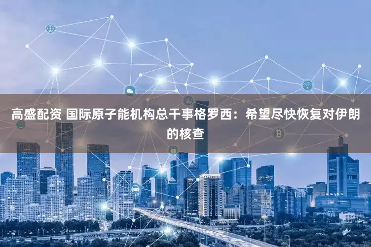 高盛配资 国际原子能机构总干事格罗西：希望尽快恢复对伊朗的核查