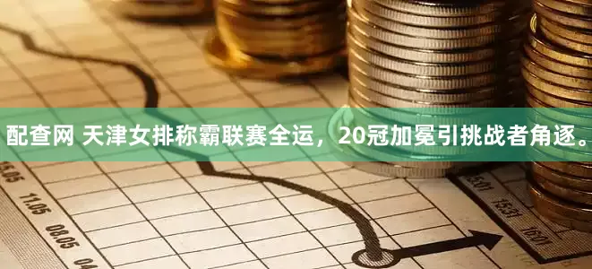 配查网 天津女排称霸联赛全运，20冠加冕引挑战者角逐。