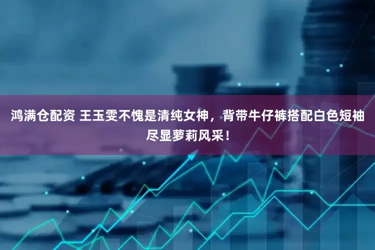 鸿满仓配资 王玉雯不愧是清纯女神，背带牛仔裤搭配白色短袖尽显萝莉风采！