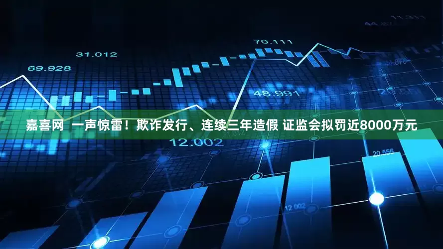 嘉喜网  一声惊雷！欺诈发行、连续三年造假 证监会拟罚近8000万元