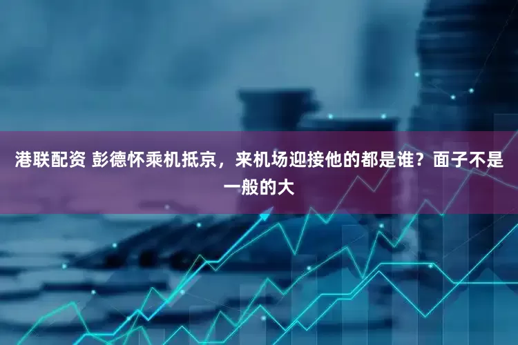 港联配资 彭德怀乘机抵京，来机场迎接他的都是谁？面子不是一般的大