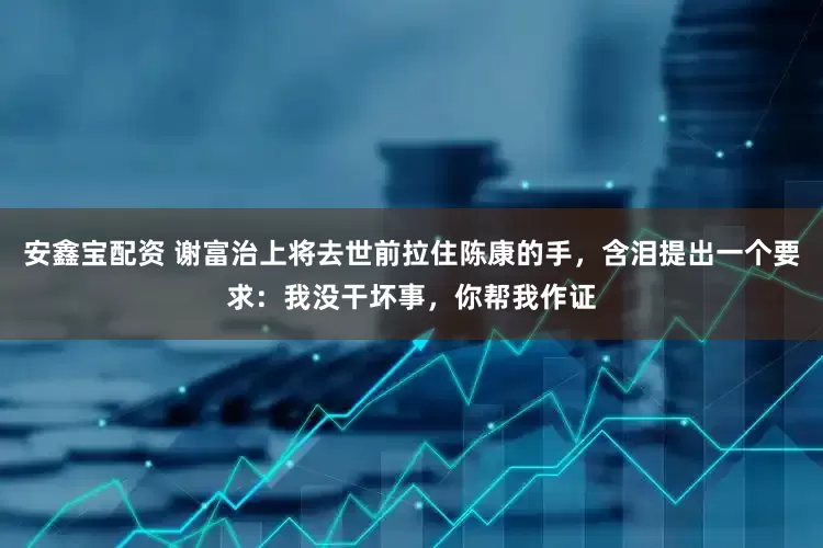 安鑫宝配资 谢富治上将去世前拉住陈康的手，含泪提出一个要求：我没干坏事，你帮我作证