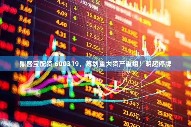 鼎盛宝配资 600319，筹划重大资产重组！明起停牌