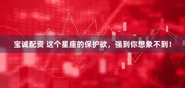 宝诚配资 这个星座的保护欲，强到你想象不到！