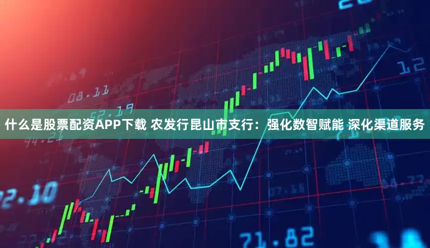 什么是股票配资APP下载 农发行昆山市支行：强化数智赋能 深化渠道服务