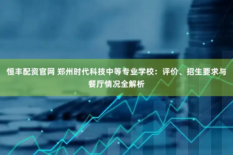 恒丰配资官网 郑州时代科技中等专业学校：评价、招生要求与餐厅情况全解析