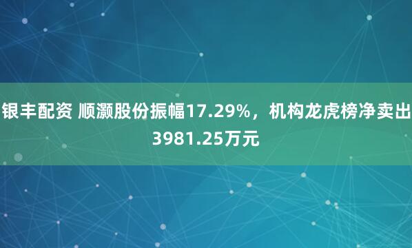 银丰配资 顺灏股份振幅17.29%，机构龙虎榜净卖出3981.25万元
