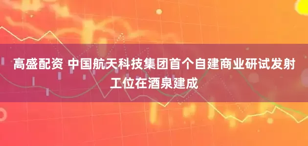 高盛配资 中国航天科技集团首个自建商业研试发射工位在酒泉建成