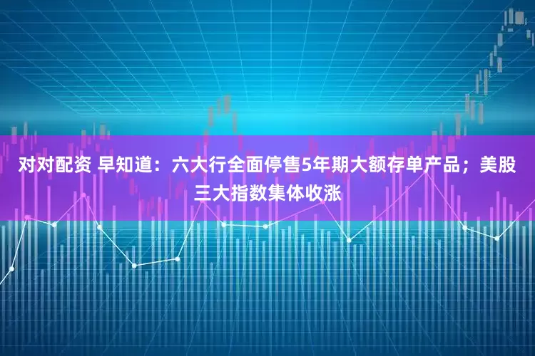 对对配资 早知道：六大行全面停售5年期大额存单产品；美股三大指数集体收涨