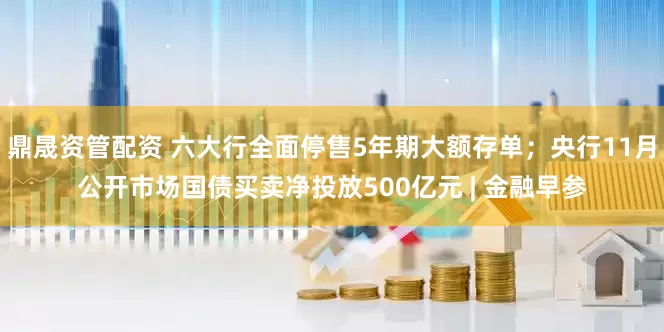 鼎晟资管配资 六大行全面停售5年期大额存单；央行11月公开市场国债买卖净投放500亿元 | 金融早参