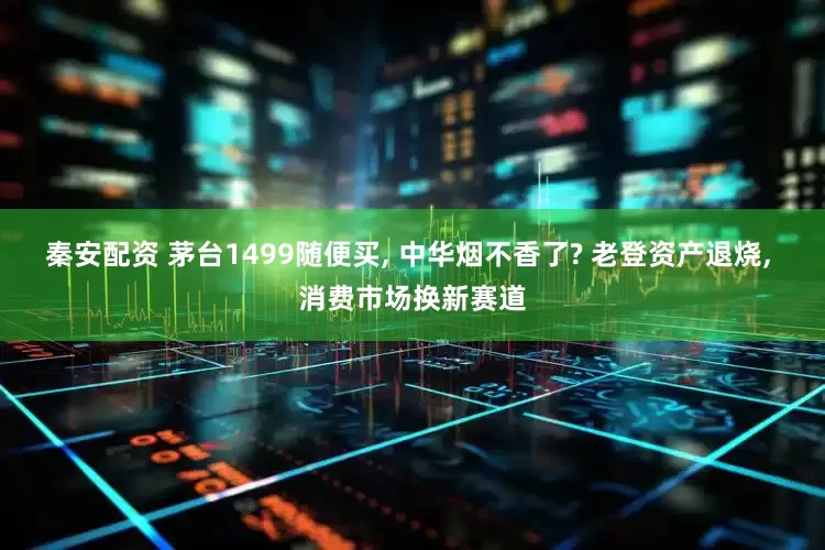 秦安配资 茅台1499随便买, 中华烟不香了? 老登资产退烧, 消费市场换新赛道