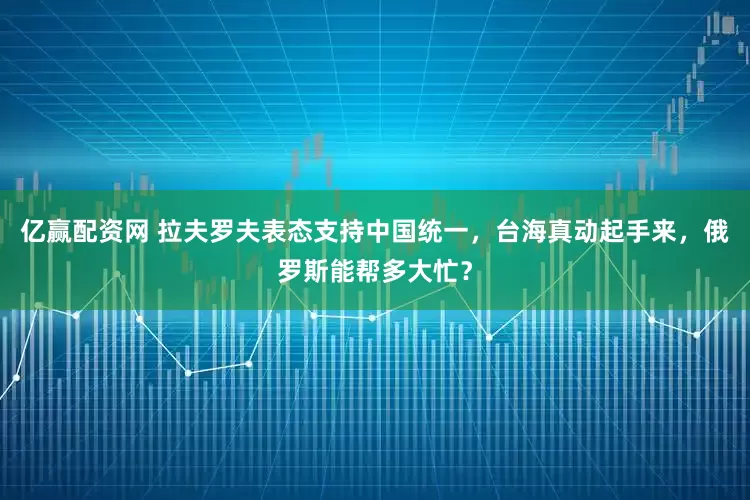 亿赢配资网 拉夫罗夫表态支持中国统一，台海真动起手来，俄罗斯能帮多大忙？