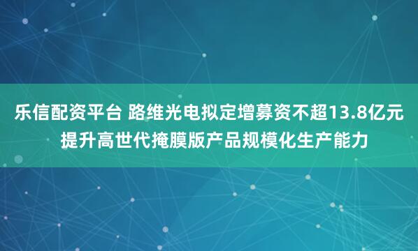 乐信配资平台 路维光电拟定增募资不超13.8亿元  提升高世代掩膜版产品规模化生产能力