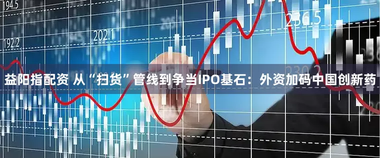 益阳指配资 从“扫货”管线到争当IPO基石：外资加码中国创新药