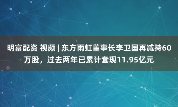 明富配资 视频 | 东方雨虹董事长李卫国再减持60万股，过去两年已累计套现11.95亿元