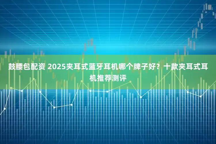 鼓腰包配资 2025夹耳式蓝牙耳机哪个牌子好？十款夹耳式耳机推荐测评